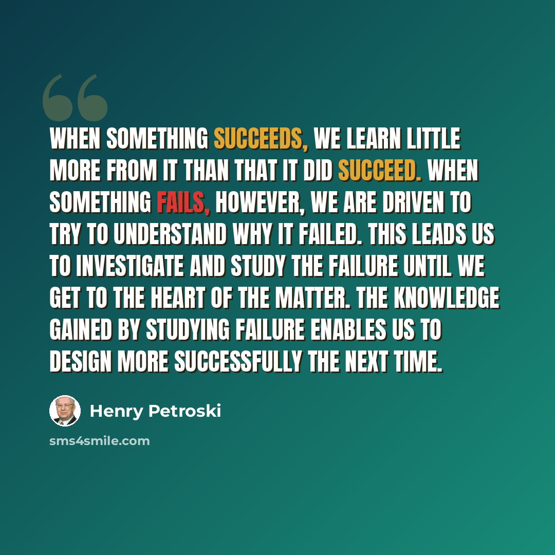 “When something succeeds, we learn little more from it than that it did succeed. When something fails, however, we are driven to try to understand why it failed. This leads us to investigate and study the failure until we get to the heart of the matter. The knowledge gained by studying failure…” quote by Henry Petroski