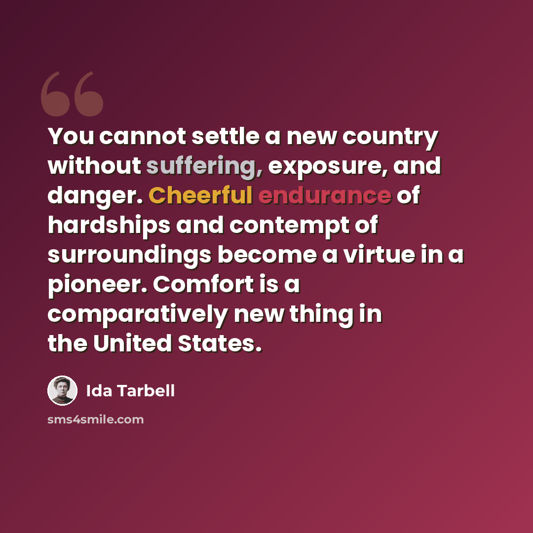“You cannot settle a new country without suffering, exposure, and danger. Cheerful endurance of hardships and contempt of surroundings become a virtue in a pioneer. Comfort is a comparatively new thing in the United States.” quote by Ida Tarbell