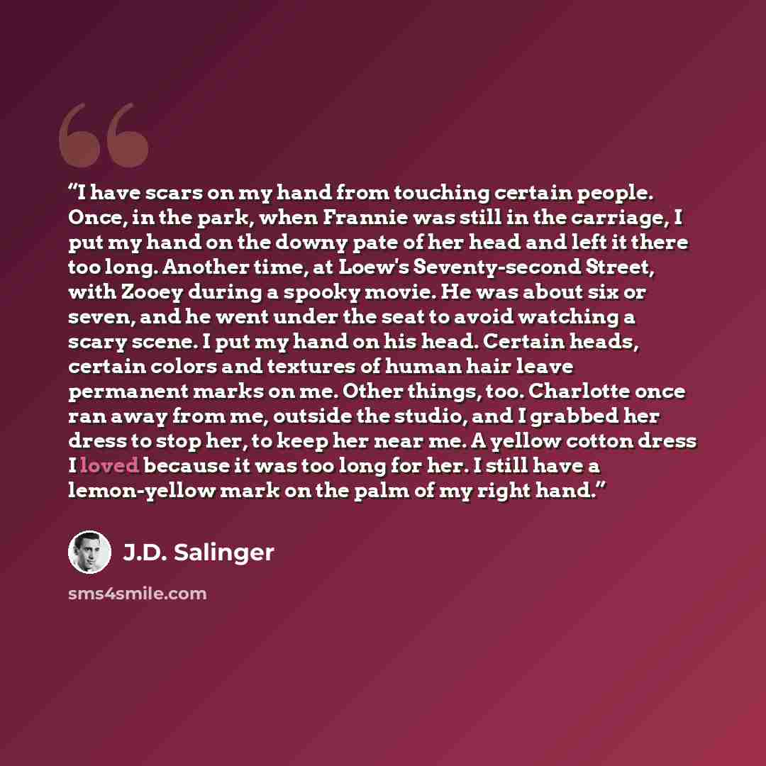 “I have scars on my hand from touching certain people. Once, in the park, when Frannie was still in the carriage, I put my hand on the downy pate of her head and left it there too long. Another time, at Loew's Seventy-second Street, with Zooey during a spooky movie. He was about six or seven, and…” quote by J.D. Salinger