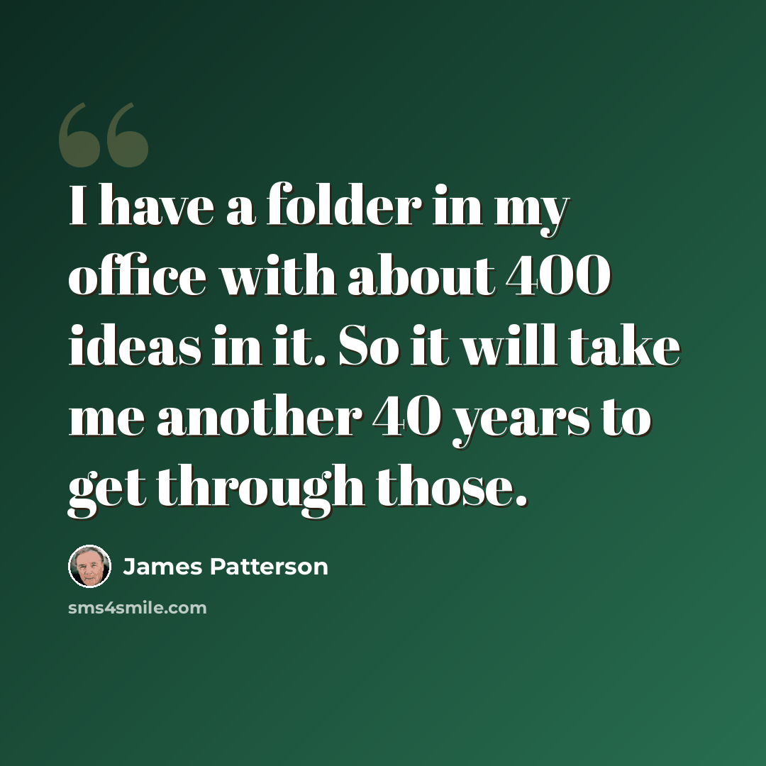 “I have a folder in my office with about 400 ideas in it. So it will take me another 40 years to get through those.” quote by James Patterson