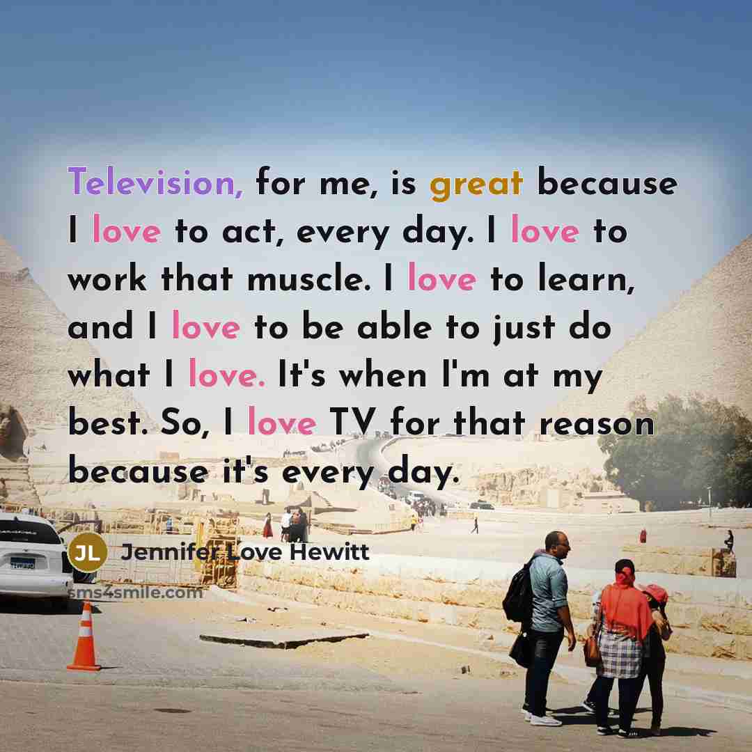 “Television, for me, is great because I love to act, every day. I love to work that muscle. I love to learn, and I love to be able to just do what I love. It's when I'm at my best. So, I love TV for that reason because it's every day.” quote by Jennifer Love Hewitt