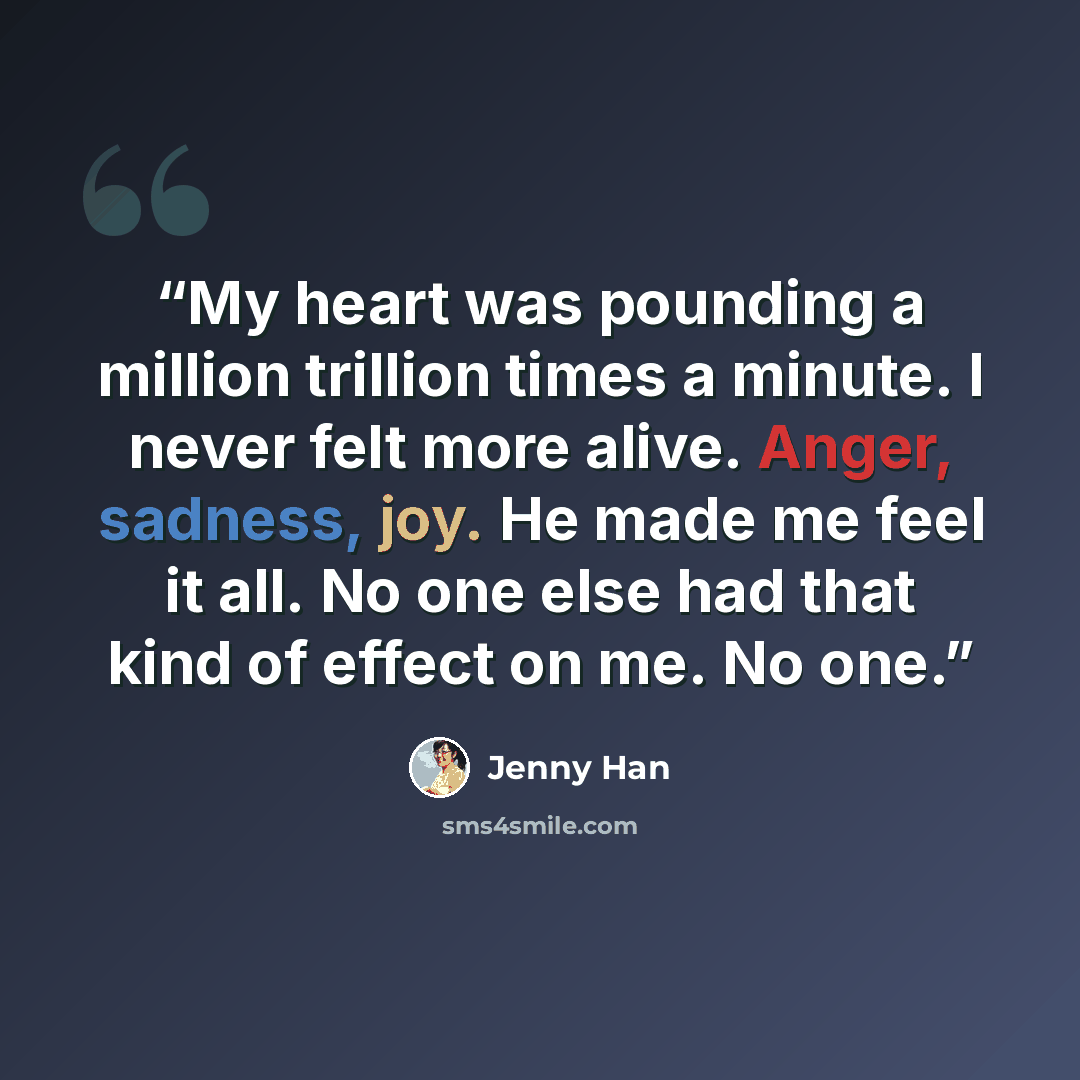 “My heart was pounding a million trillion times a minute. I never felt more alive. Anger, sadness, joy. He made me feel it all. No one else had that kind of effect on me. No one.” quote by Jenny Han