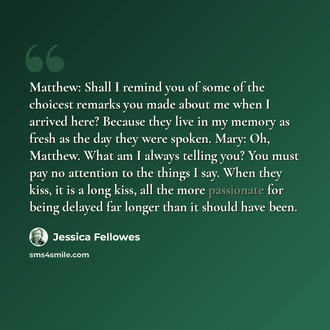 “Matthew: Shall I remind you of some of the choicest remarks you made about me when I arrived here? Because they live in my memory as fresh as the day they were spoken. Mary: Oh, Matthew. What am I always telling you? You must pay no attention to the things I say. When they kiss, it is a long kiss…” quote by Jessica Fellowes