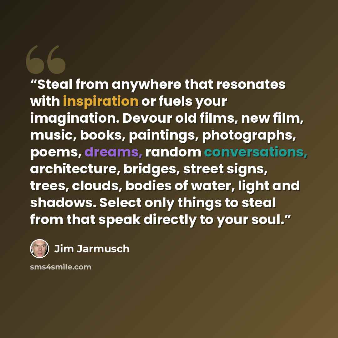 “Steal from anywhere that resonates with inspiration or fuels your imagination. Devour old films, new film, music, books, paintings, photographs, poems, dreams, random conversations, architecture, bridges, street signs, trees, clouds, bodies of water, light and shadows. Select only things to steal…” quote by Jim Jarmusch