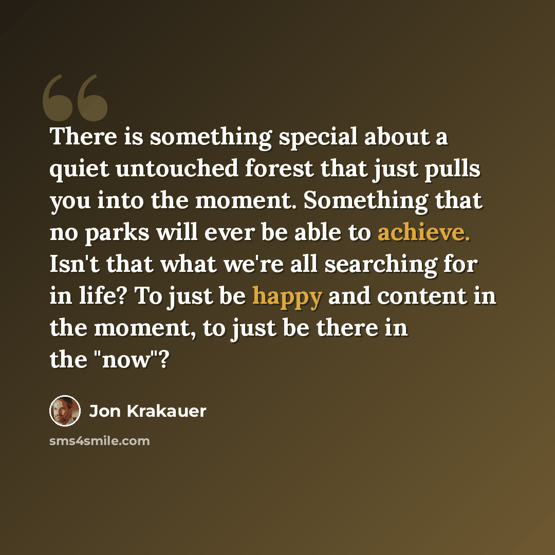 “There is something special about a quiet untouched forest that just pulls you into the moment. Something that no parks will ever be able to achieve. Isn't that what we're all searching for in life? To just be happy and content in the moment, to just be there in the "now"?” quote by Jon Krakauer