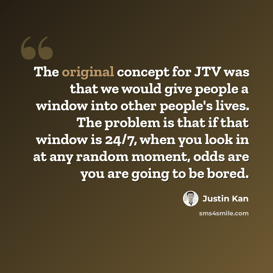 “The original concept for JTV was that we would give people a window into other people's lives. The problem is that if that window is 24/7, when you look in at any random moment, odds are you are going to be bored.” quote by Justin Kan