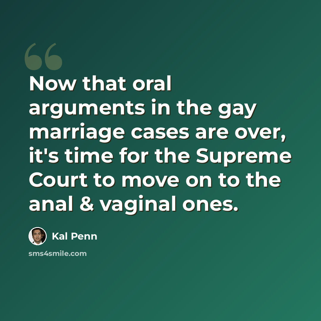“Now that oral arguments in the gay marriage cases are over, it's time for the Supreme Court to move on to the anal & vaginal ones.” quote by Kal Penn