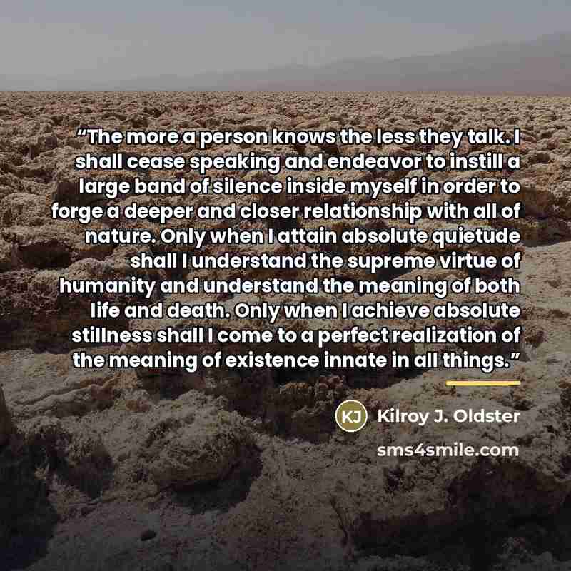 “The more a person knows the less they talk. I shall cease speaking and endeavor to instill a large band of silence inside myself in order to forge a deeper and closer relationship with all of nature. Only when I attain absolute quietude shall I understand the supreme virtue of humanity and…” quote by Kilroy J. Oldster