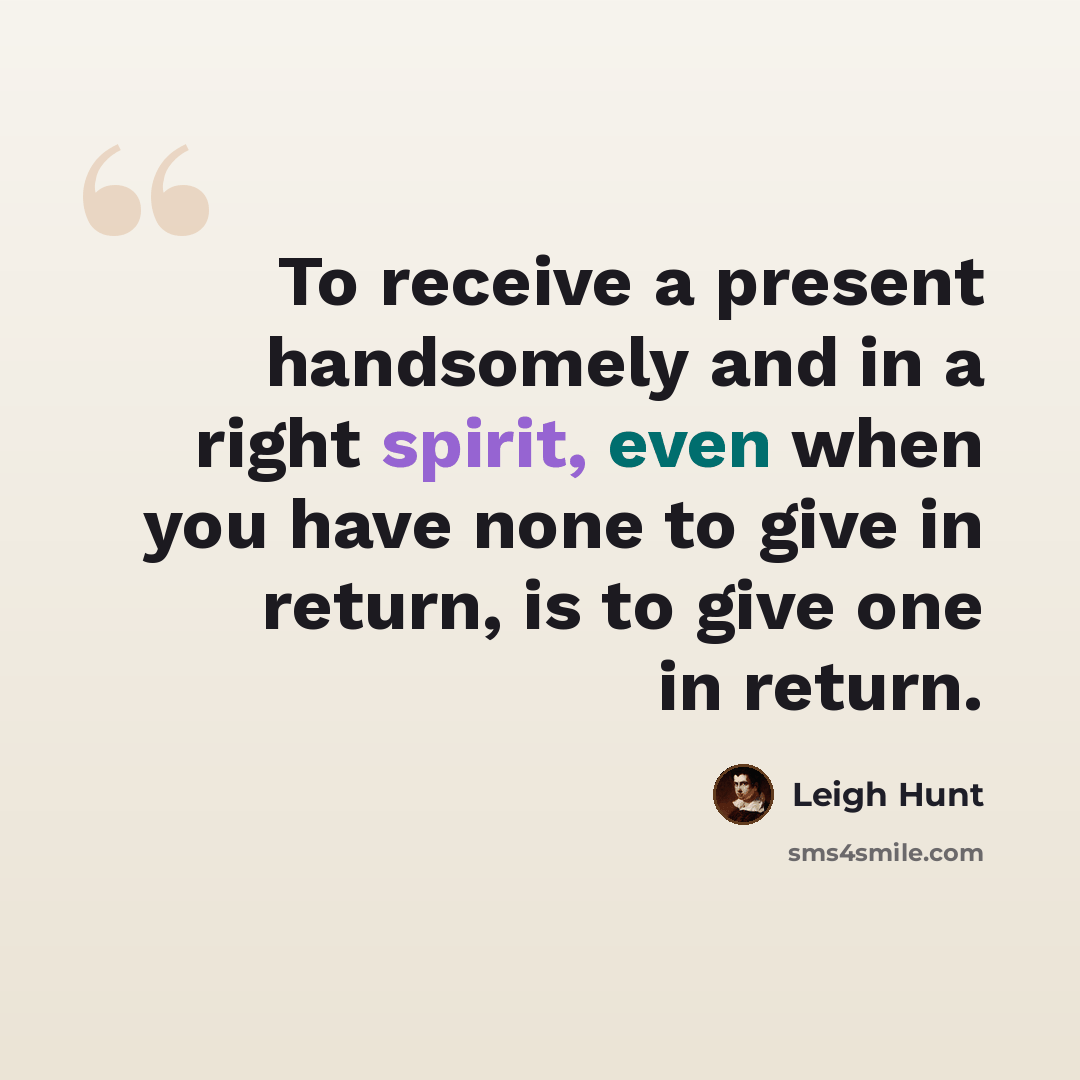 “To receive a present handsomely and in a right spirit, even when you have none to give in return, is to give one in return.” quote by Leigh Hunt