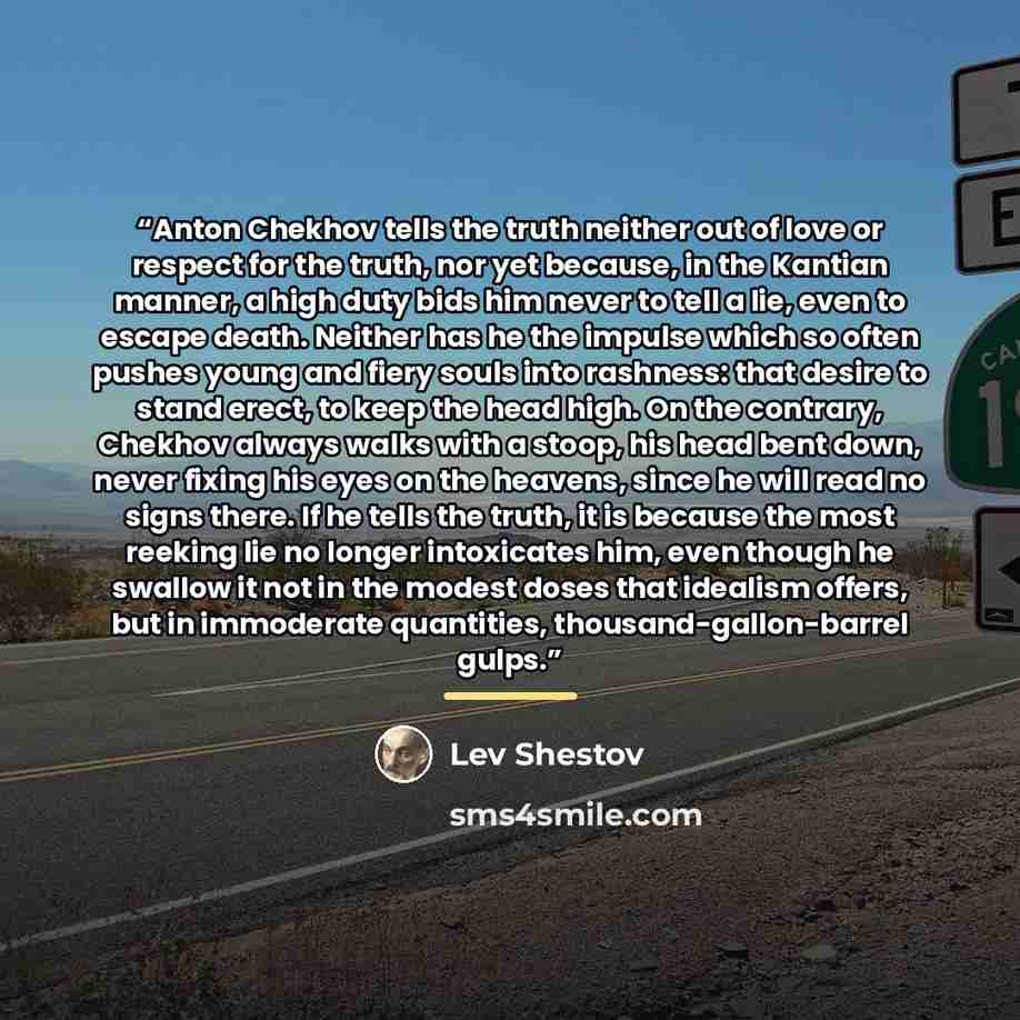 “Anton Chekhov tells the truth neither out of love or respect for the truth, nor yet because, in the Kantian manner, a high duty bids him never to tell a lie, even to escape death. Neither has he the impulse which so often pushes young and fiery souls into rashness: that desire to stand erect, to…” quote by Lev Shestov