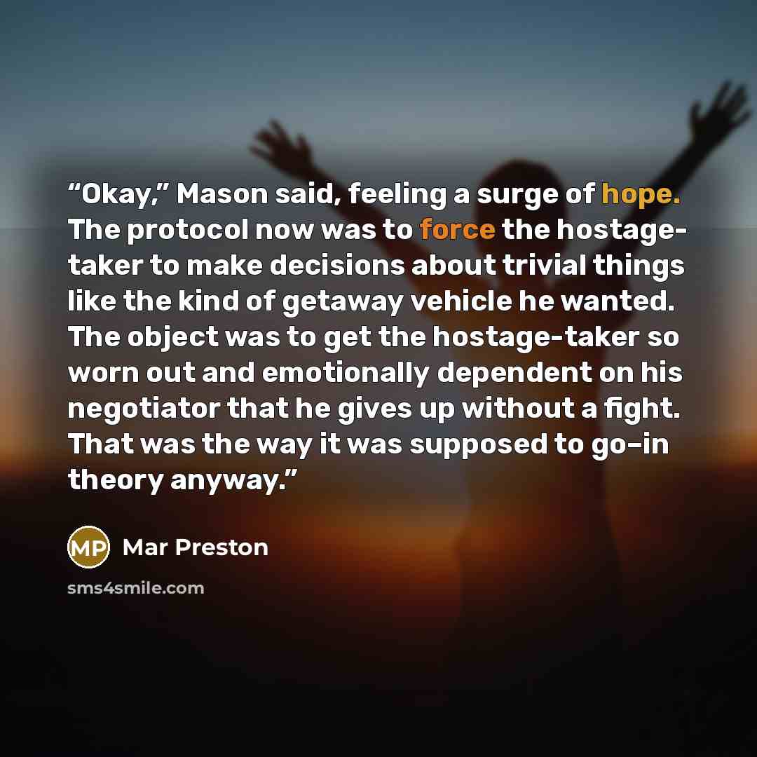 “Okay,” Mason said, feeling a surge of hope. The protocol now was to force the hostage- taker to make decisions about trivial things like the kind of getaway vehicle he wanted. The object was to get the hostage-taker so worn out and emotionally dependent on his negotiator that he gives up without a…” quote by Mar Preston