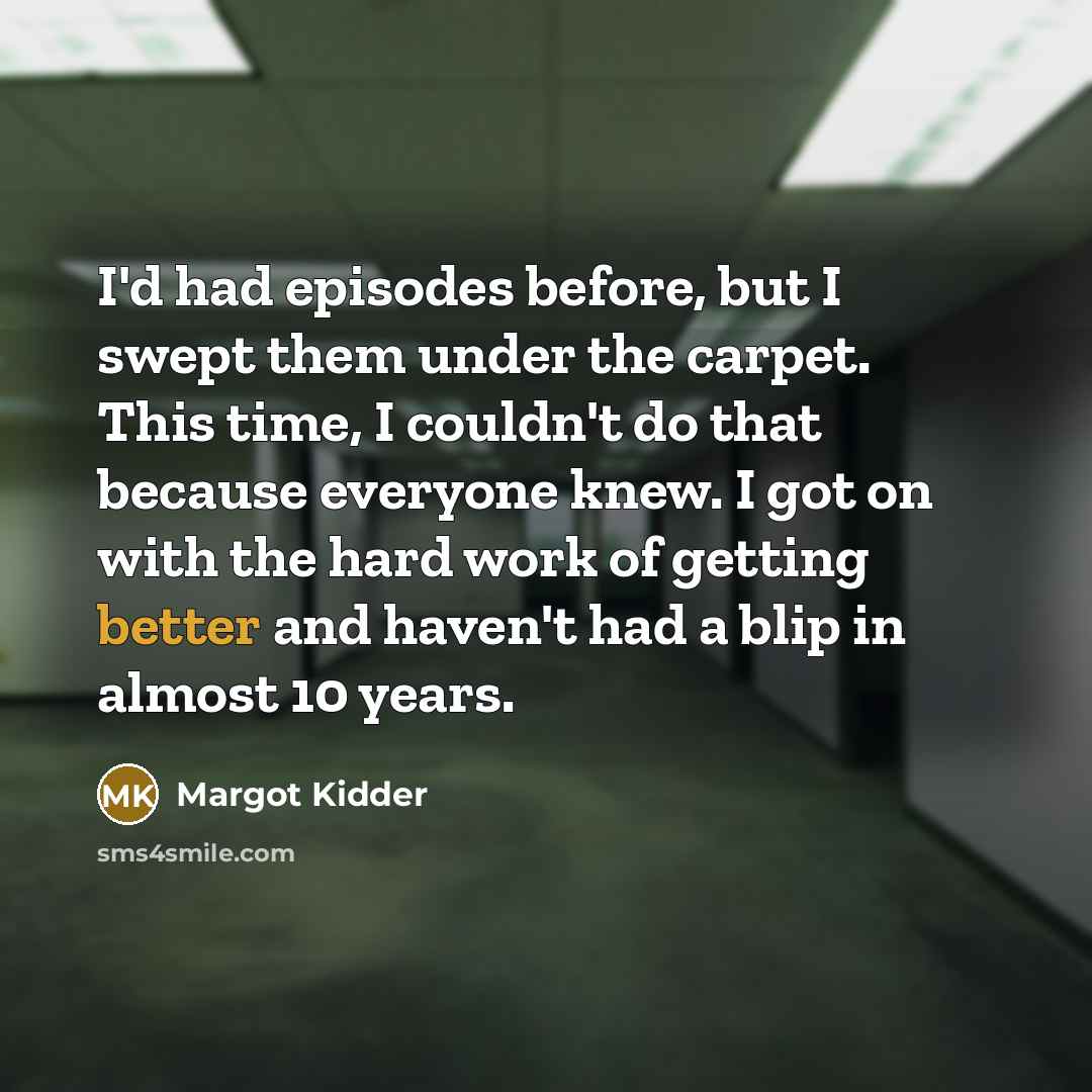 “I'd had episodes before, but I swept them under the carpet. This time, I couldn't do that because everyone knew. I got on with the hard work of getting better and haven't had a blip in almost 10 years.” quote by Margot Kidder
