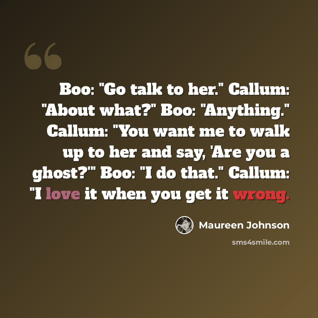 “Boo: "Go talk to her." Callum: "About what?" Boo: "Anything." Callum: "You want me to walk up to her and say, 'Are you a ghost?'" Boo: "I do that." Callum: "I love it when you get it wrong.” quote by Maureen Johnson