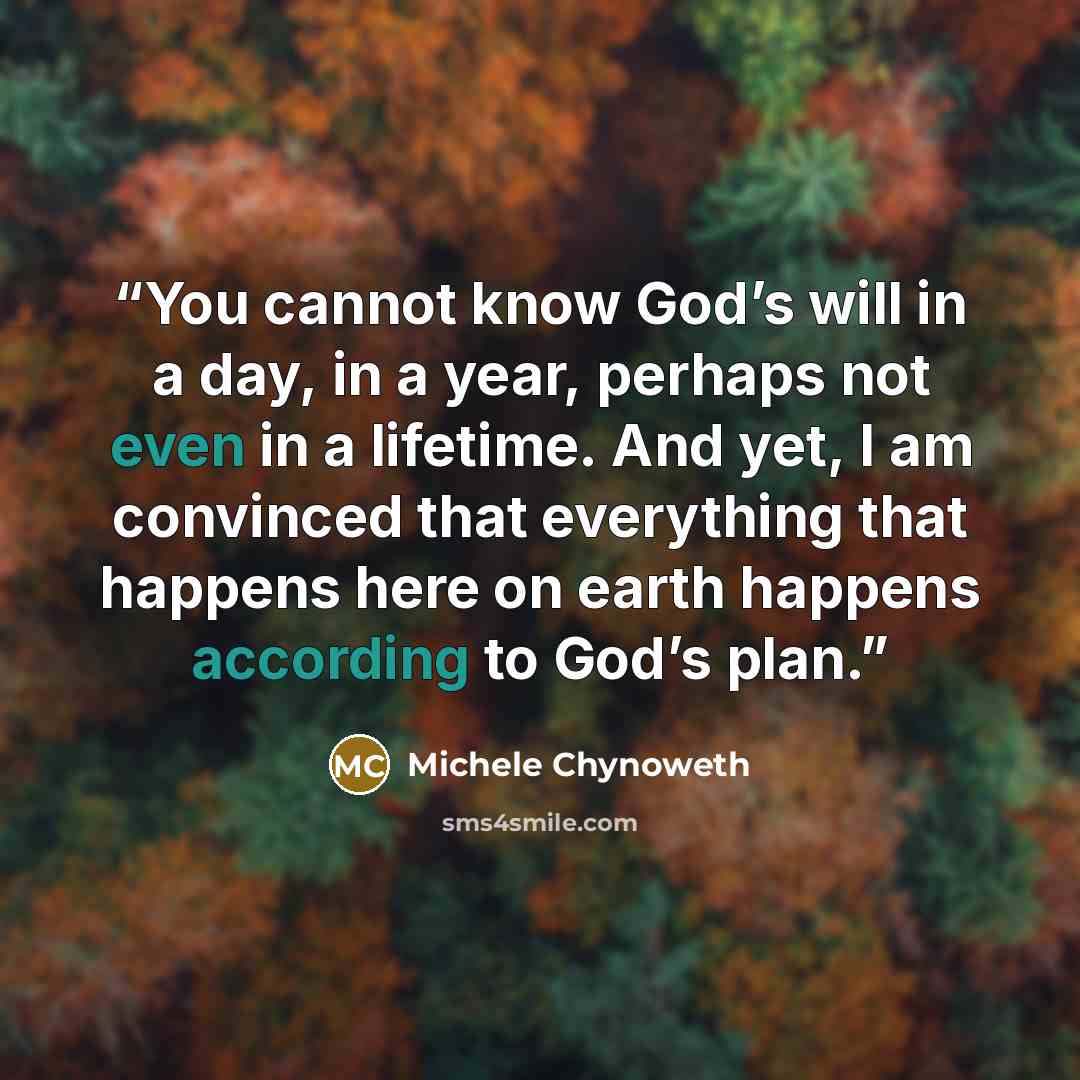 “You cannot know God’s will in a day, in a year, perhaps not even in a lifetime. And yet, I am convinced that everything that happens here on earth happens according to God’s plan.” quote by Michele Chynoweth