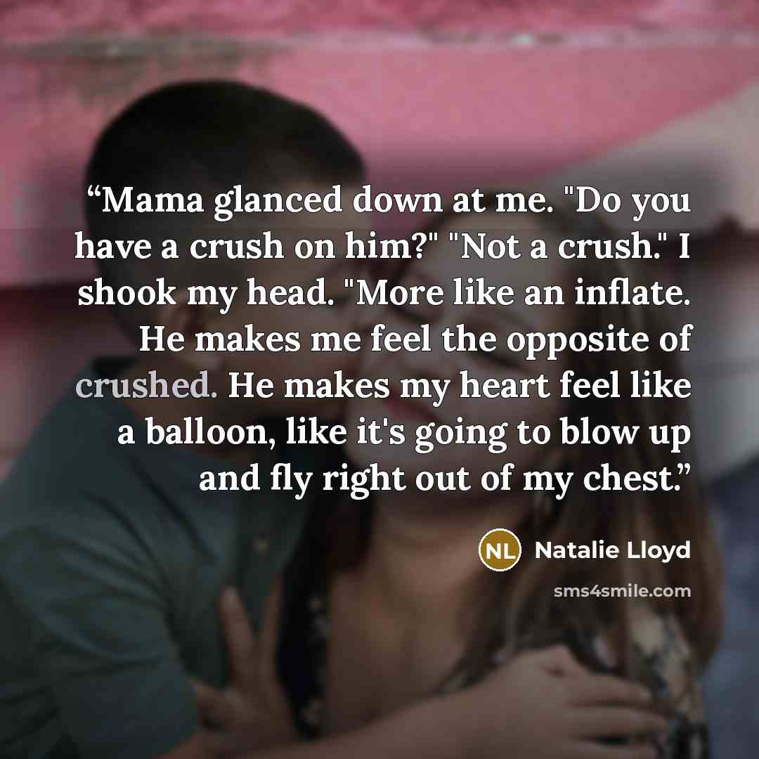 “Mama glanced down at me. "Do you have a crush on him?" "Not a crush." I shook my head. "More like an inflate. He makes me feel the opposite of crushed. He makes my heart feel like a balloon, like it's going to blow up and fly right out of my chest.” quote by Natalie Lloyd