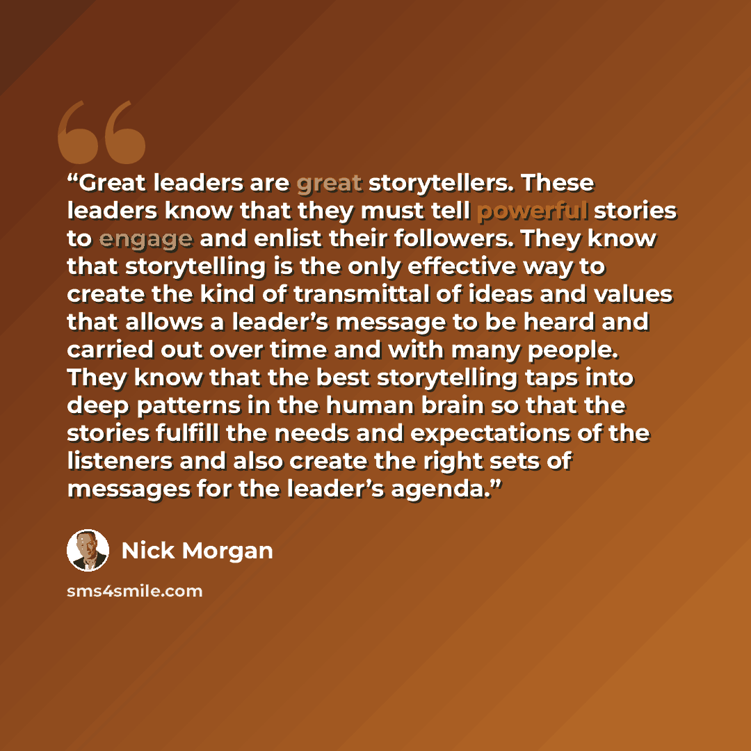 “Great leaders are great storytellers. These leaders know that they must tell powerful stories to engage and enlist their followers. They know that storytelling is the only effective way to create the kind of transmittal of ideas and values that allows a leader’s message to be heard and carried out…” quote by Nick Morgan