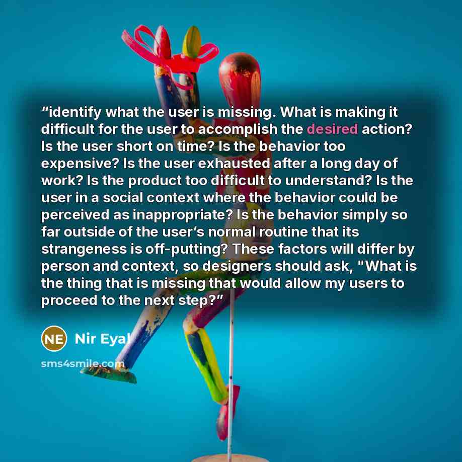 “identify what the user is missing. What is making it difficult for the user to accomplish the desired action? Is the user short on time? Is the behavior too expensive? Is the user exhausted after a long day of work? Is the product too difficult to understand? Is the user in a social context where…” quote by Nir Eyal