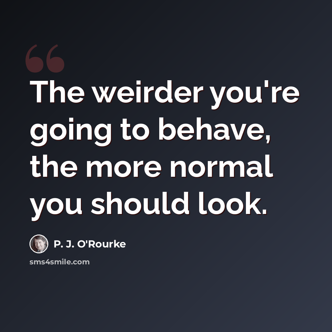 “The weirder you're going to behave, the more normal you should look.” quote by P. J. O'Rourke