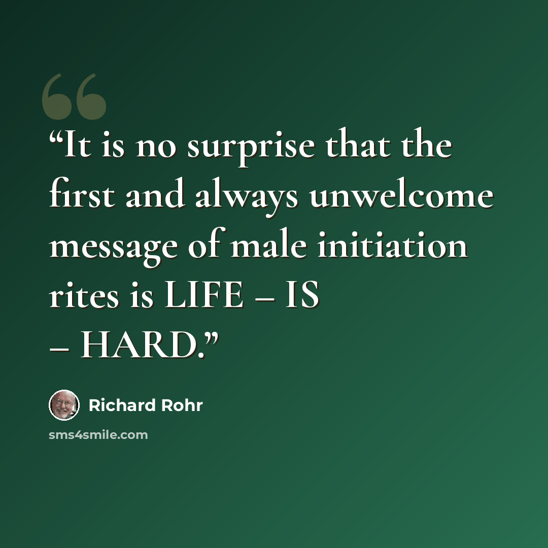 “It is no surprise that the first and always unwelcome message of male initiation rites is LIFE – IS – HARD.” quote by Richard Rohr
