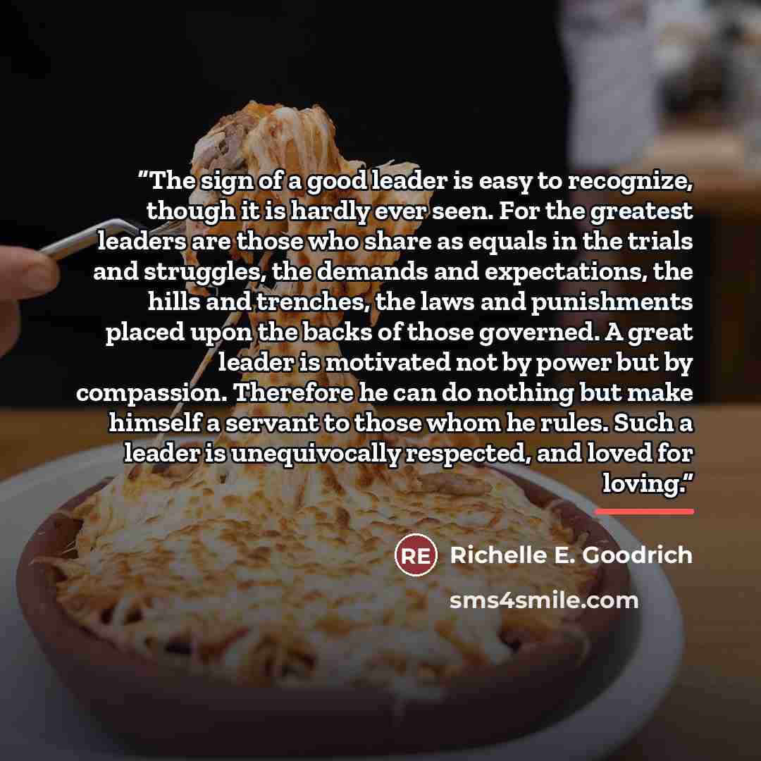 “The sign of a good leader is easy to recognize, though it is hardly ever seen. For the greatest leaders are those who share as equals in the trials and struggles, the demands and expectations, the hills and trenches, the laws and punishments placed upon the backs of those governed. A great leader…” quote by Richelle E. Goodrich