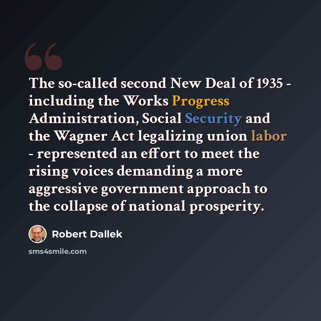 “The so-called second New Deal of 1935 - including the Works Progress Administration, Social Security and the Wagner Act legalizing union labor - represented an effort to meet the rising voices demanding a more aggressive government approach to the collapse of national prosperity.” quote by Robert Dallek