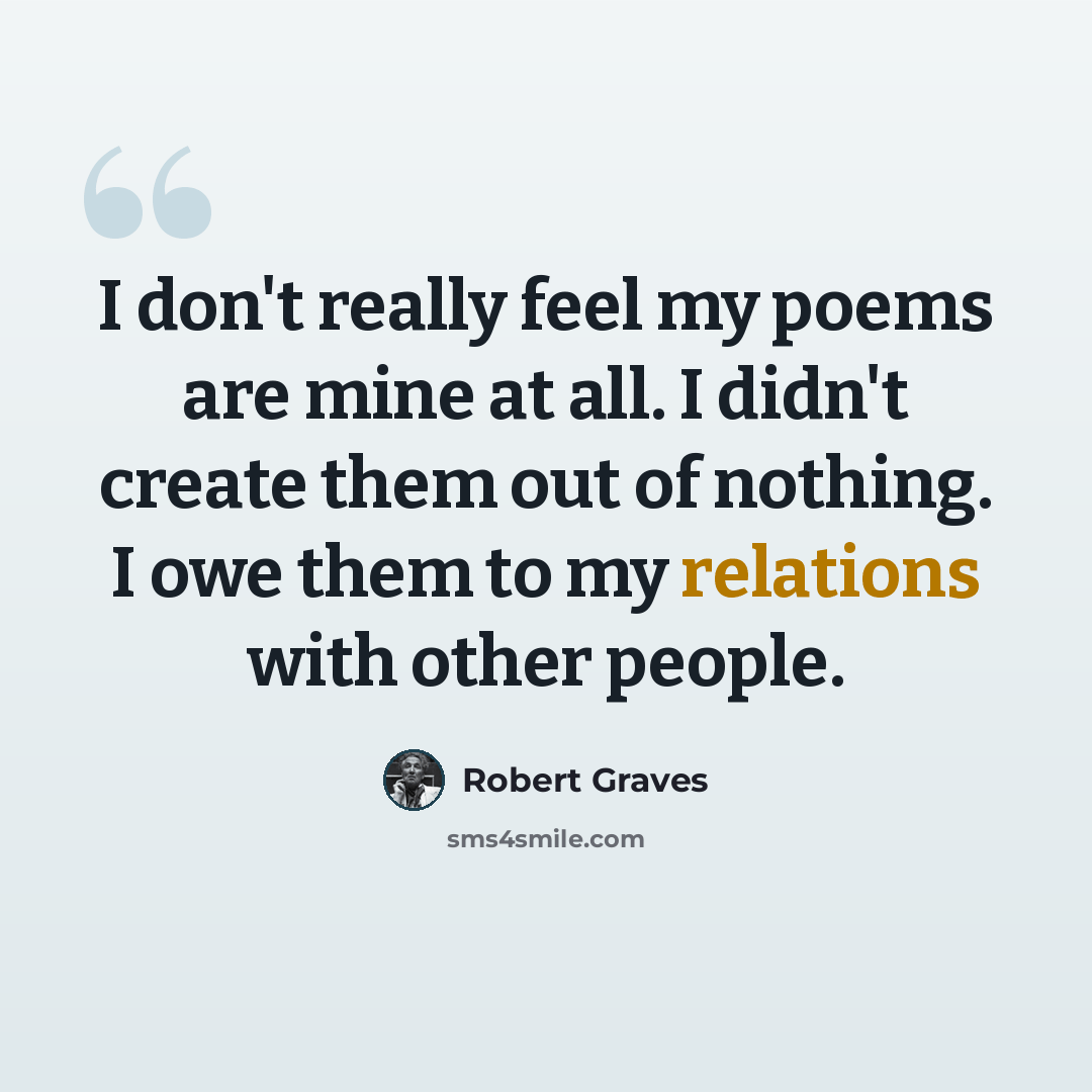 “I don't really feel my poems are mine at all. I didn't create them out of nothing. I owe them to my relations with other people.” quote by Robert Graves