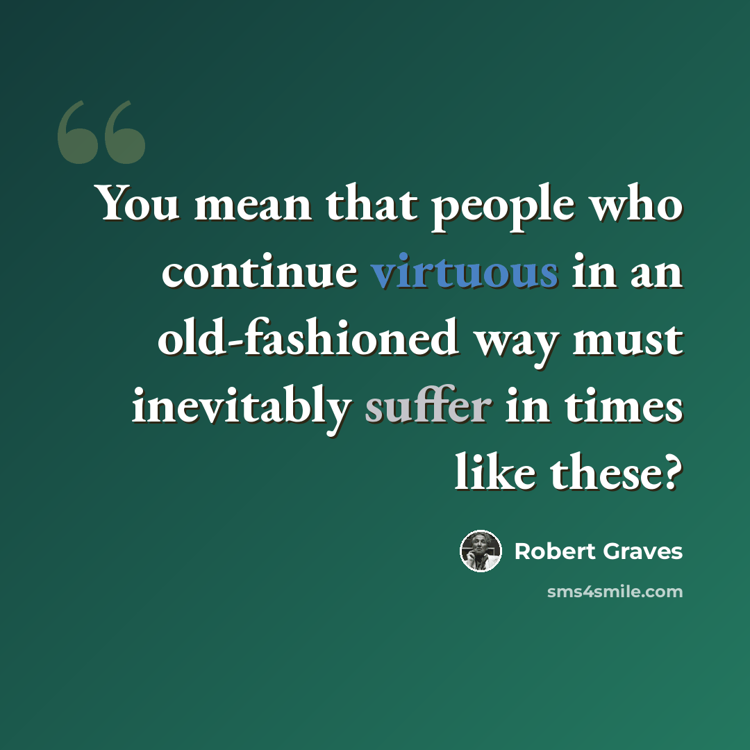 “You mean that people who continue virtuous in an old-fashioned way must inevitably suffer in times like these?” quote by Robert Graves
