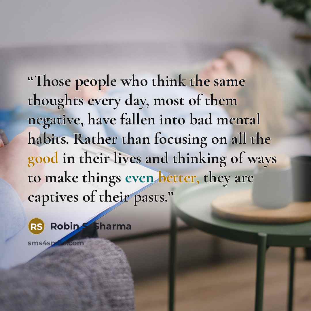 “Those people who think the same thoughts every day, most of them negative, have fallen into bad mental habits. Rather than focusing on all the good in their lives and thinking of ways to make things even better, they are captives of their pasts.” quote by Robin S. Sharma