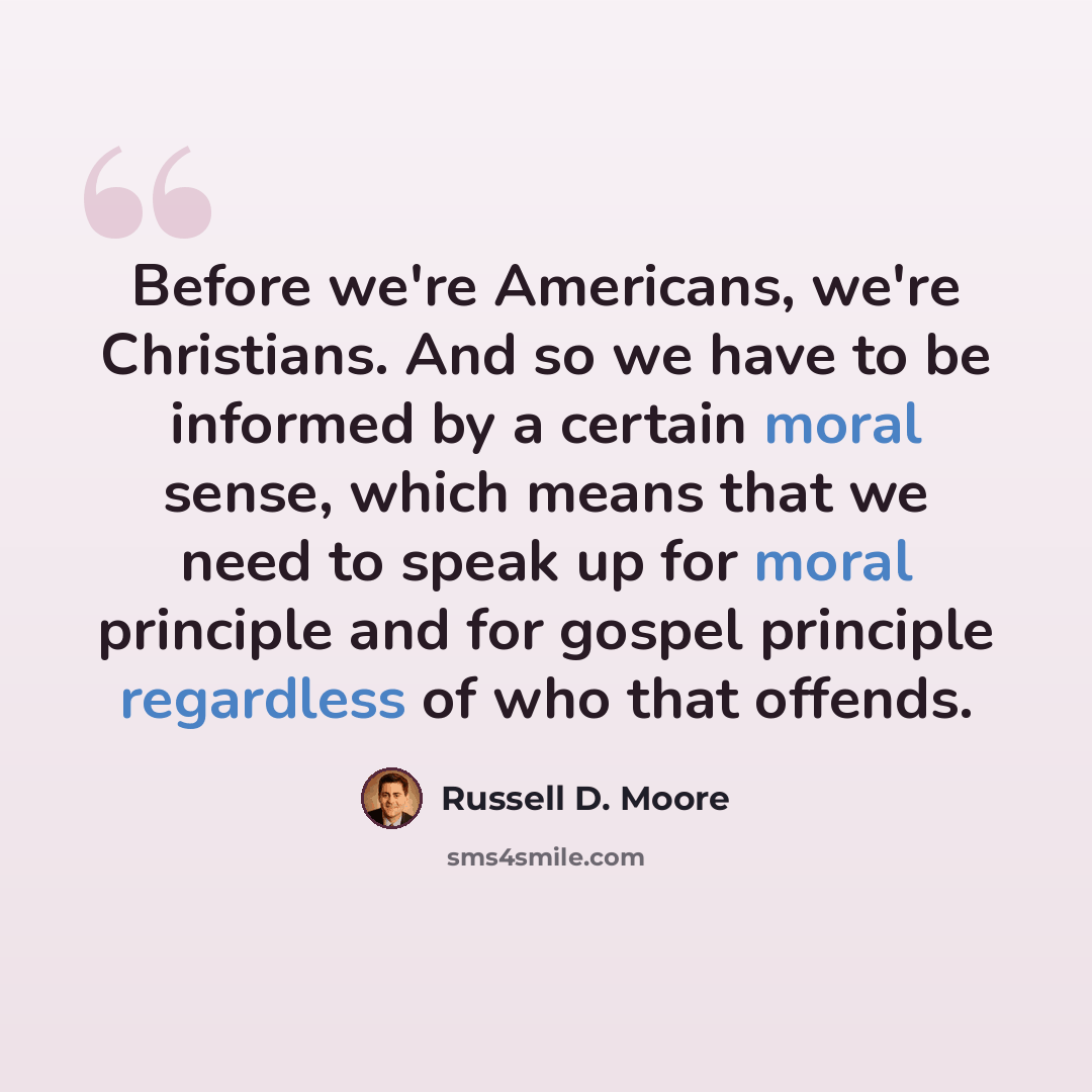 “Before we're Americans, we're Christians. And so we have to be informed by a certain moral sense, which means that we need to speak up for moral principle and for gospel principle regardless of who that offends.” quote by Russell D. Moore