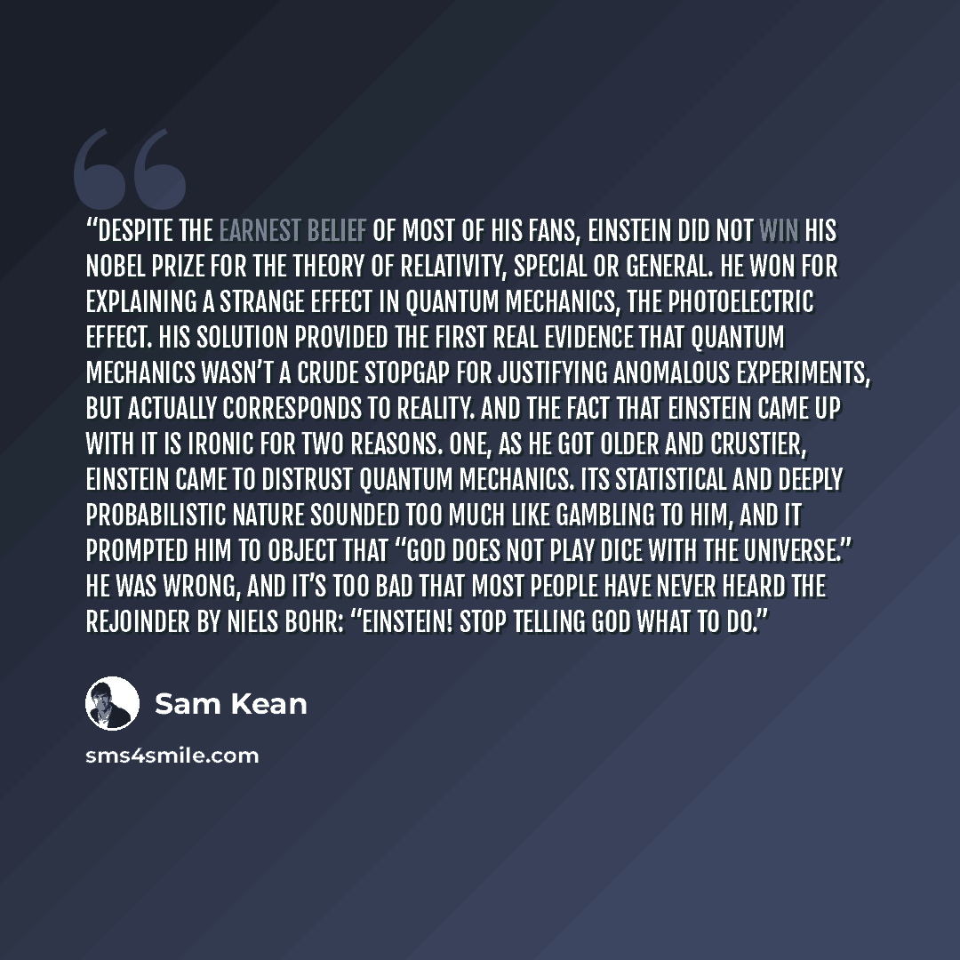 “Despite the earnest belief of most of his fans, Einstein did not win his Nobel Prize for the theory of relativity, special or general. He won for explaining a strange effect in quantum mechanics, the photoelectric effect. His solution provided the first real evidence that quantum mechanics wasn’t…” quote by Sam Kean