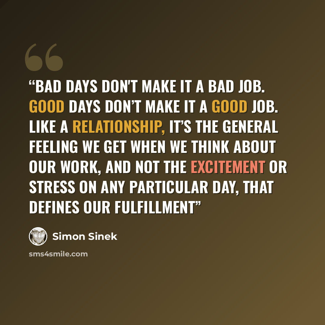 “Bad days don't make it a bad job. Good days don’t make it a good job. Like a relationship, it’s the general feeling we get when we think about our work, and not the excitement or stress on any particular day, that defines our fulfillment” quote by Simon Sinek