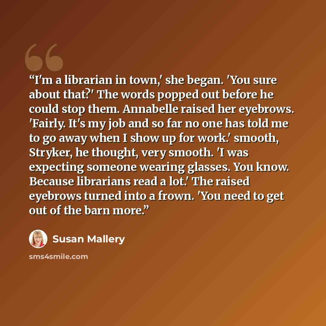 “I'm a librarian in town,' she began. 'You sure about that?' The words popped out before he could stop them. Annabelle raised her eyebrows. 'Fairly. It's my job and so far no one has told me to go away when I show up for work.' smooth, Stryker, he thought, very smooth. 'I was expecting someone…” quote by Susan Mallery
