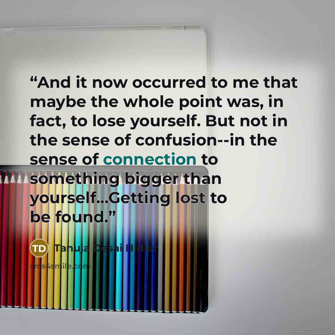 “And it now occurred to me that maybe the whole point was, in fact, to lose yourself. But not in the sense of confusion--in the sense of connection to something bigger than yourself...Getting lost to be found.” quote by Tanuja Desai Hidier