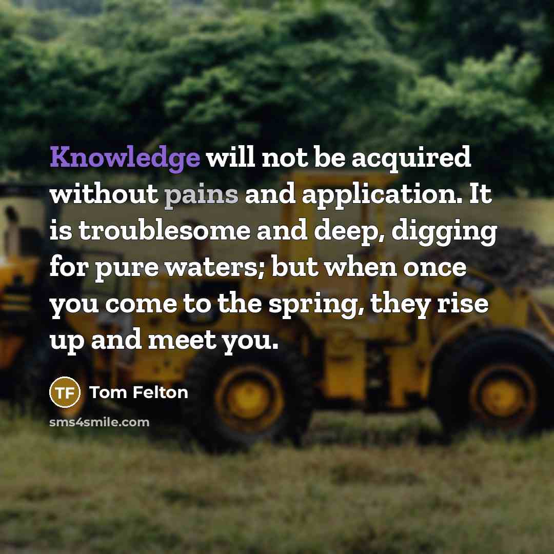 “Knowledge will not be acquired without pains and application. It is troublesome and deep, digging for pure waters; but when once you come to the spring, they rise up and meet you.” quote by Tom Felton