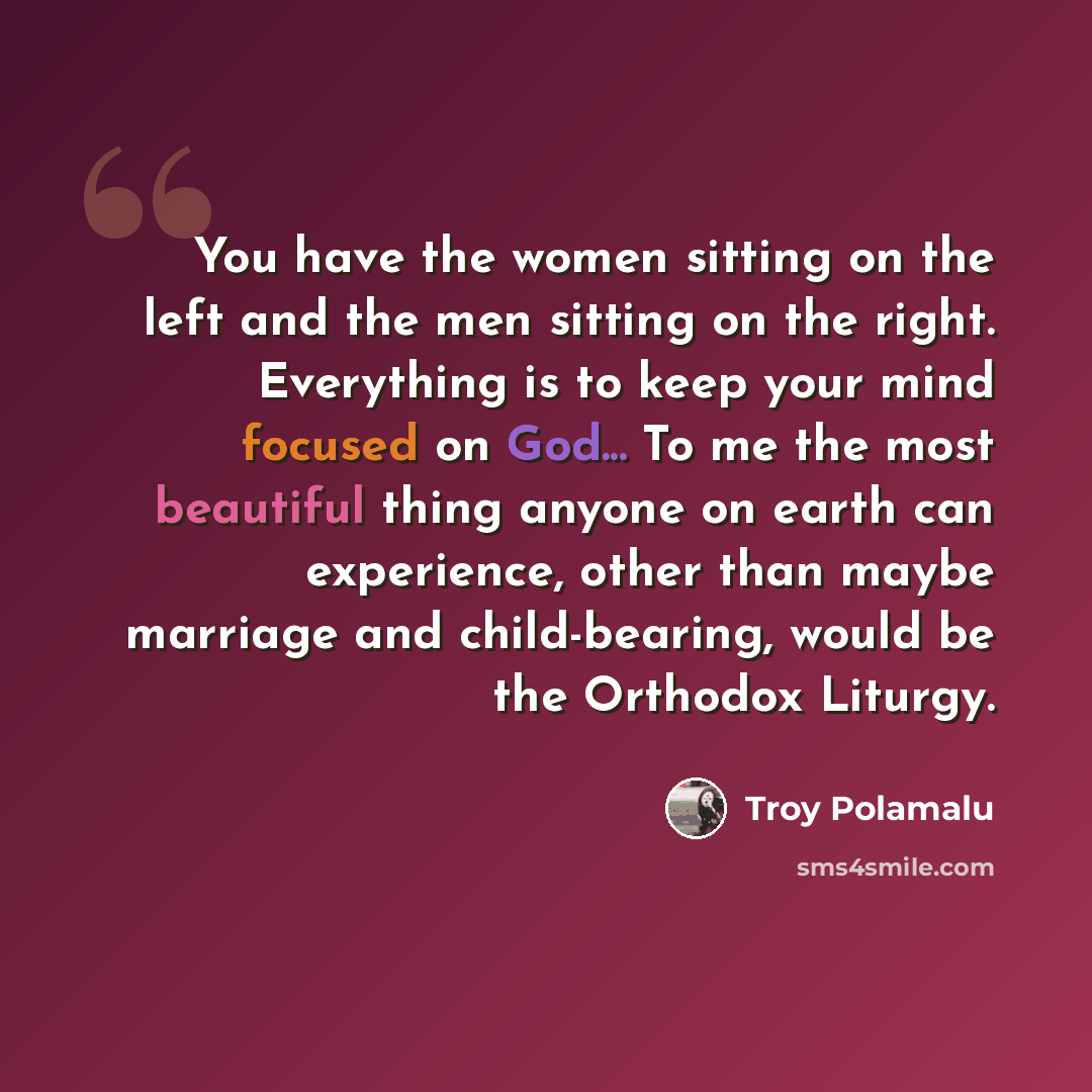 “You have the women sitting on the left and the men sitting on the right. Everything is to keep your mind focused on God... To me the most beautiful thing anyone on earth can experience, other than maybe marriage and child-bearing, would be the Orthodox Liturgy.” quote by Troy Polamalu