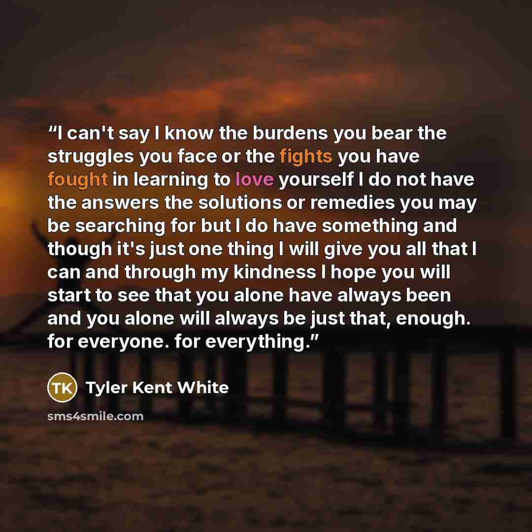 “I can't say I know the burdens you bear the struggles you face or the fights you have fought in learning to love yourself I do not have the answers the solutions or remedies you may be searching for but I do have something and though it's just one thing I will give you all that I can and through…” quote by Tyler Kent White