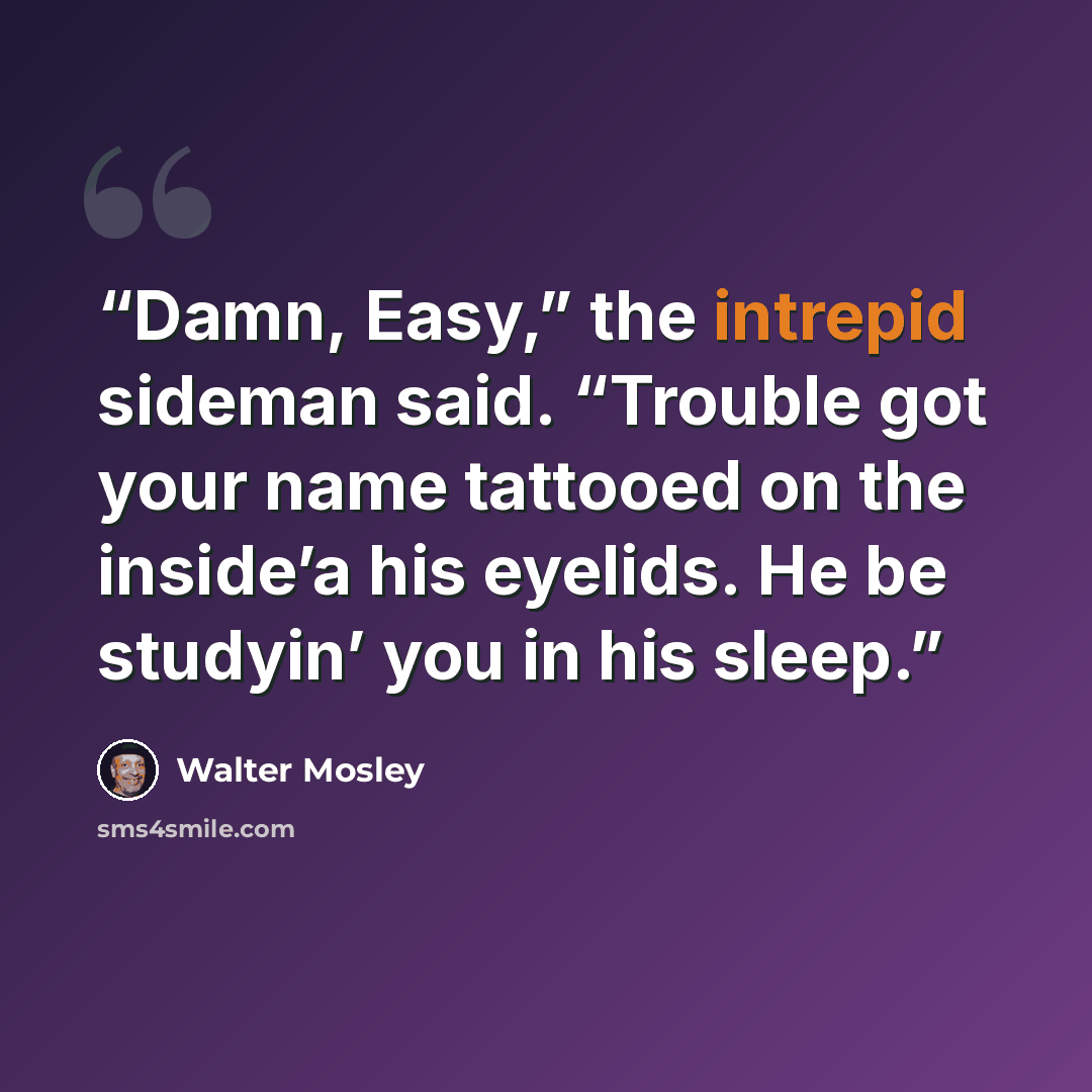 “Damn, Easy,” the intrepid sideman said. “Trouble got your name tattooed on the inside’a his eyelids. He be studyin’ you in his sleep.” quote by Walter Mosley