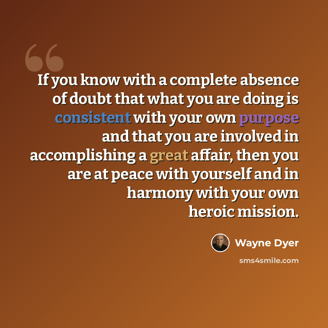 “If you know with a complete absence of doubt that what you are doing is consistent with your own purpose and that you are involved in accomplishing a great affair, then you are at peace with yourself and in harmony with your own heroic mission.” quote by Wayne Dyer
