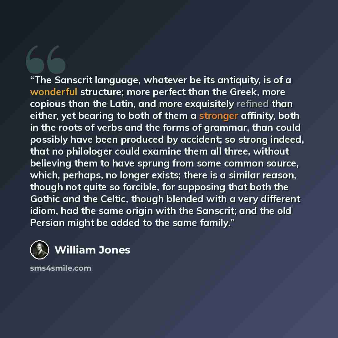 “The Sanscrit language, whatever be its antiquity, is of a wonderful structure; more perfect than the Greek, more copious than the Latin, and more exquisitely refined than either, yet bearing to both of them a stronger affinity, both in the roots of verbs and the forms of grammar, than could…” quote by William Jones