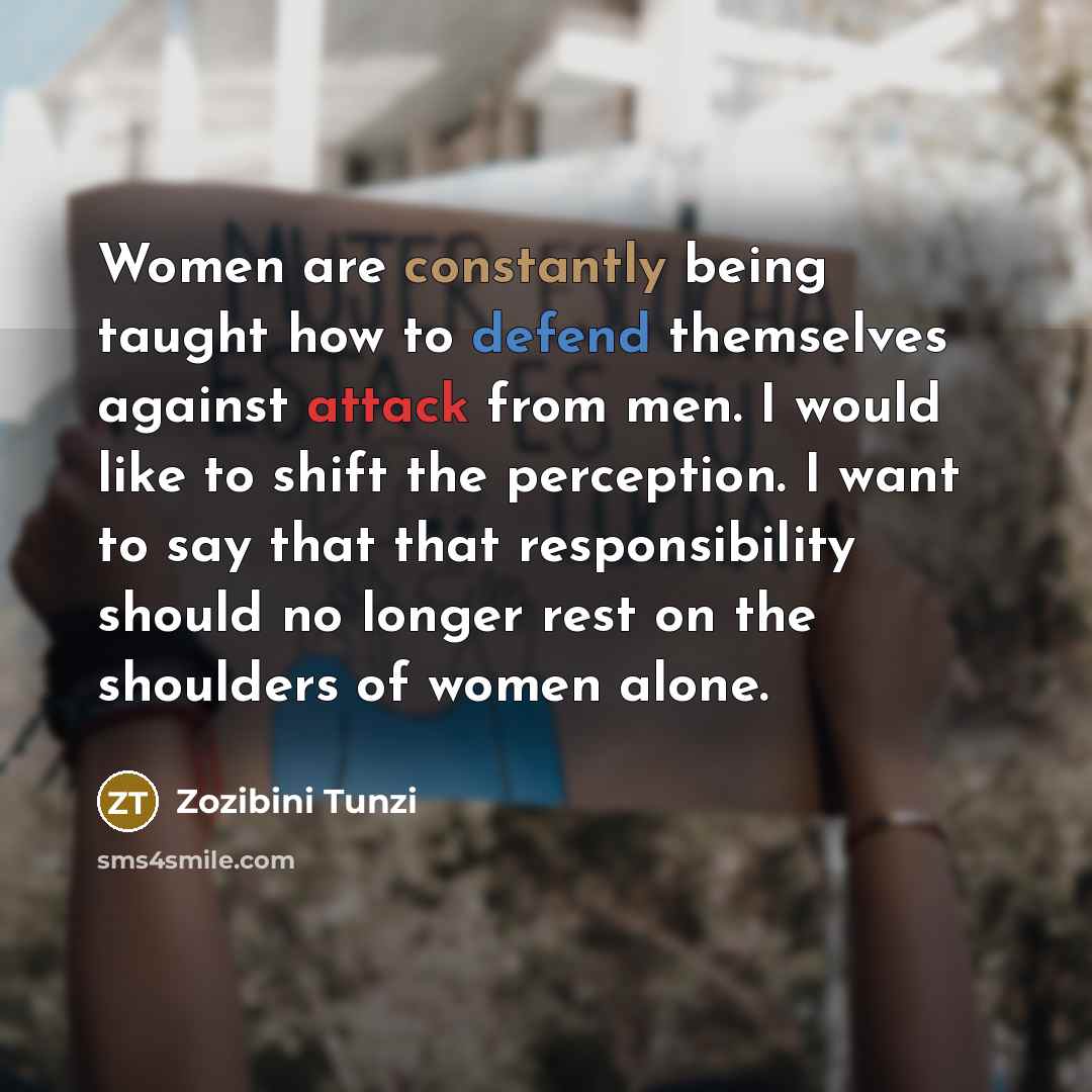 “Women are constantly being taught how to defend themselves against attack from men. I would like to shift the perception. I want to say that that responsibility should no longer rest on the shoulders of women alone.” quote by Zozibini Tunzi