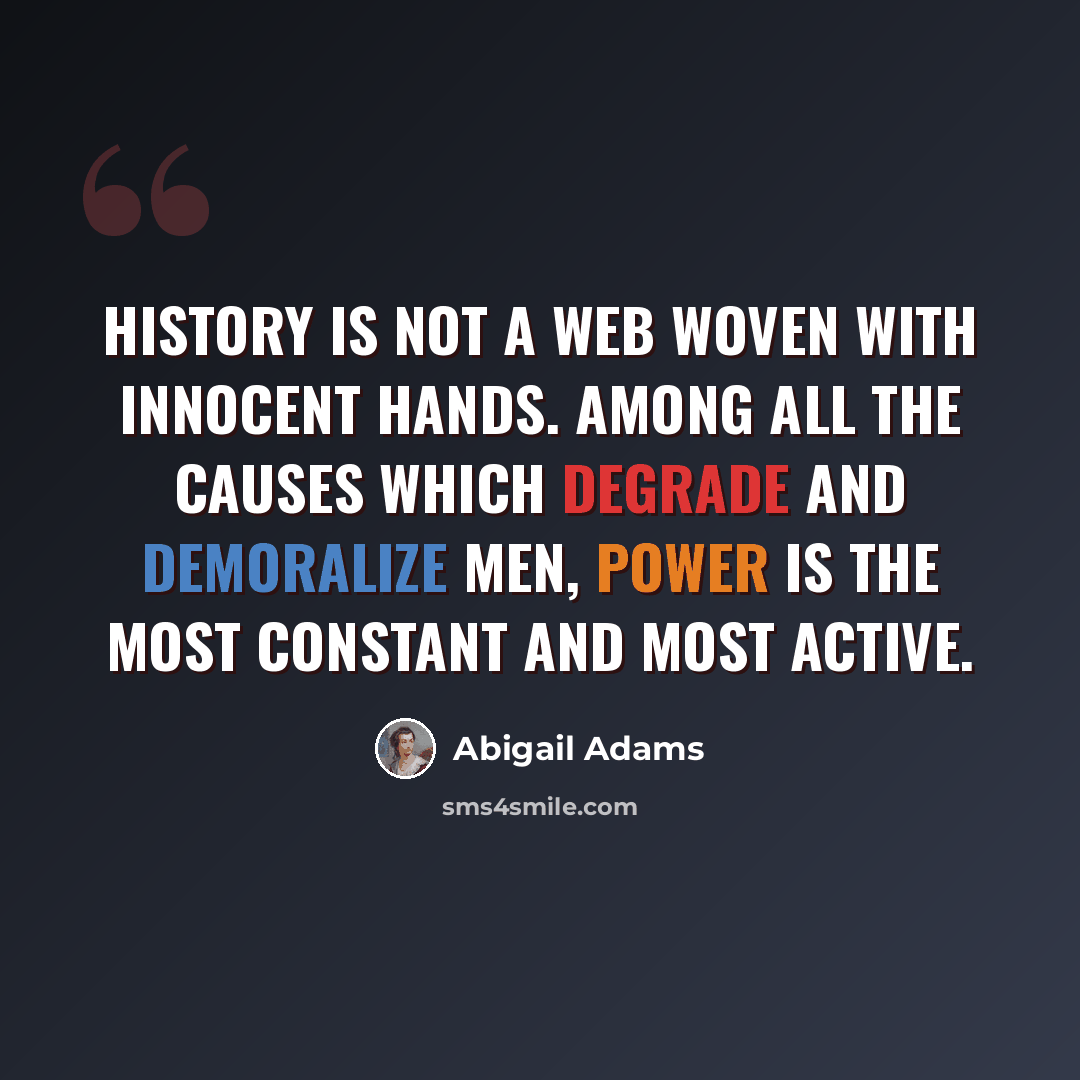 “History is not a web woven with innocent hands. Among all the causes which degrade and demoralize men, power is the most constant and most active.” quote by Abigail Adams