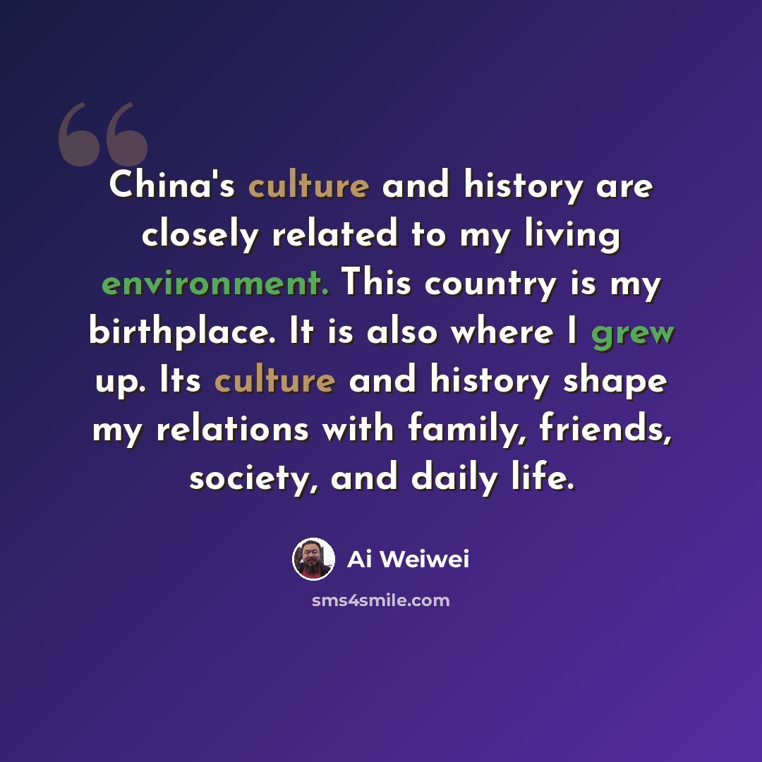 “China's culture and history are closely related to my living environment. This country is my birthplace. It is also where I grew up. Its culture and history shape my relations with family, friends, society, and daily life.” quote by Ai Weiwei