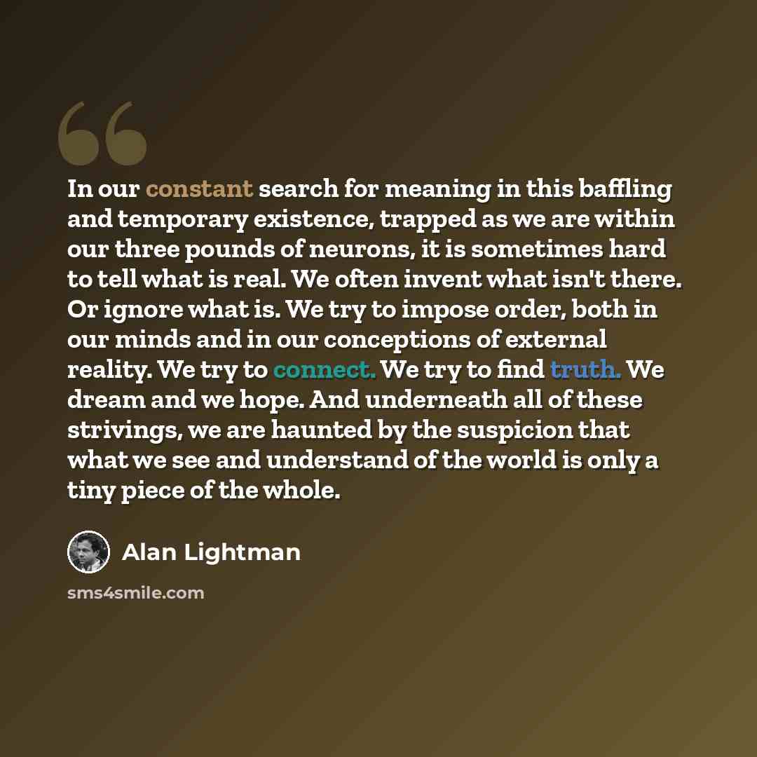 “In our constant search for meaning in this baffling and temporary existence, trapped as we are within our three pounds of neurons, it is sometimes hard to tell what is real. We often invent what isn't there. Or ignore what is. We try to impose order, both in our minds and in our conceptions of…” quote by Alan Lightman