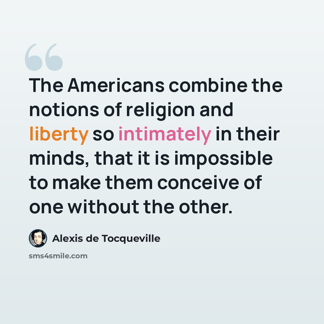 “The Americans combine the notions of religion and liberty so intimately in their minds, that it is impossible to make them conceive of one without the other.” quote by Alexis de Tocqueville