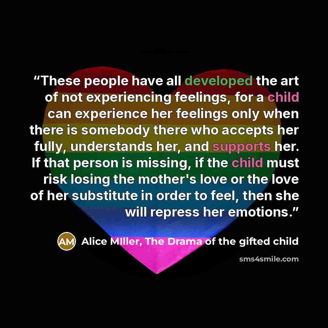 “These people have all developed the art of not experiencing feelings, for a child can experience her feelings only when there is somebody there who accepts her fully, understands her, and supports her. If that person is missing, if the child must risk losing the mother's love or the love of her…” quote by Alice MIller, The Drama of the gifted child