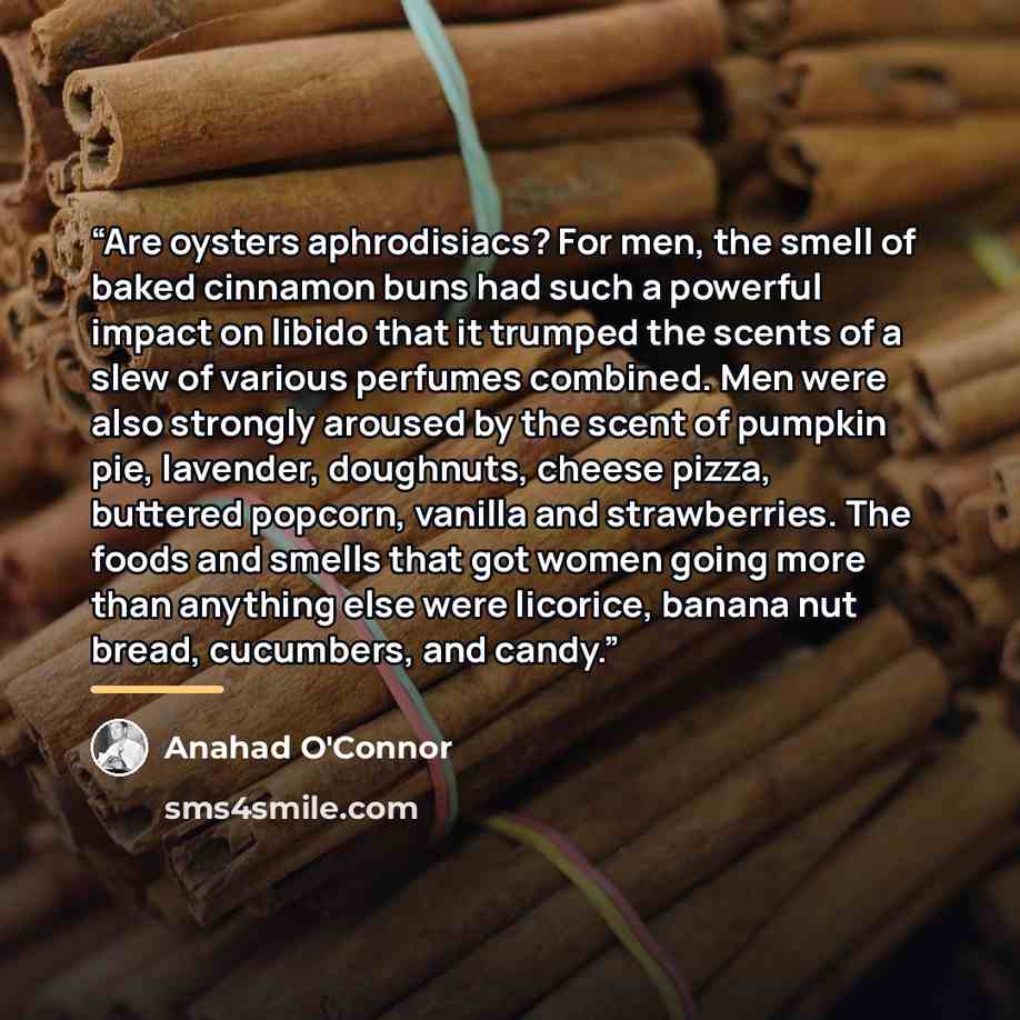 “Are oysters aphrodisiacs? For men, the smell of baked cinnamon buns had such a powerful impact on libido that it trumped the scents of a slew of various perfumes combined. Men were also strongly aroused by the scent of pumpkin pie, lavender, doughnuts, cheese pizza, buttered popcorn, vanilla and…” quote by Anahad O'Connor