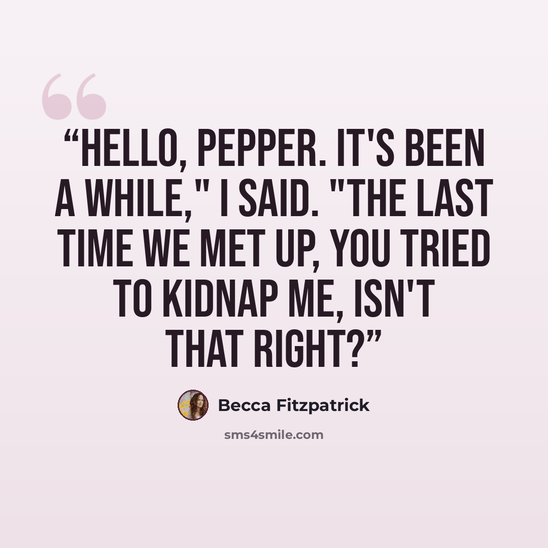 “Hello, Pepper. It's been a while," I said. "The last time we met up, you tried to kidnap me, isn't that right?” quote by Becca Fitzpatrick