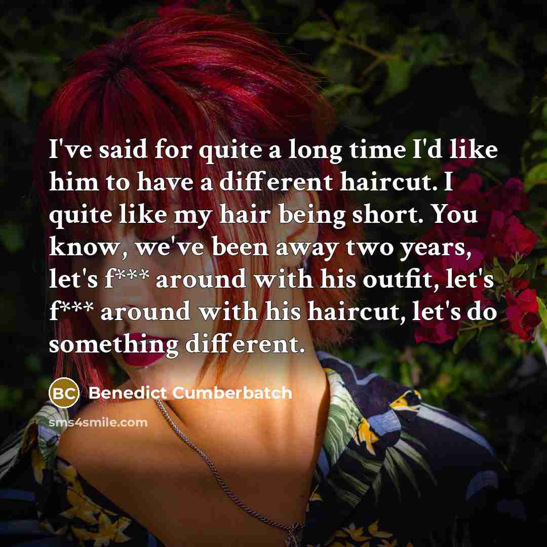 “I've said for quite a long time I'd like him to have a different haircut. I quite like my hair being short. You know, we've been away two years, let's f*** around with his outfit, let's f*** around with his haircut, let's do something different.” quote by Benedict Cumberbatch
