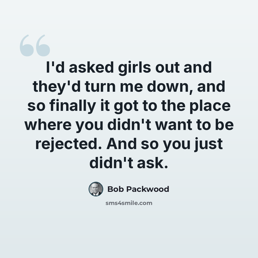 “I'd asked girls out and they'd turn me down, and so finally it got to the place where you didn't want to be rejected. And so you just didn't ask.” quote by Bob Packwood