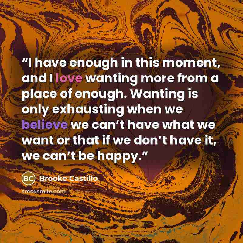 “I have enough in this moment, and I love wanting more from a place of enough. Wanting is only exhausting when we believe we can’t have what we want or that if we don’t have it, we can’t be happy.” quote by Brooke Castillo